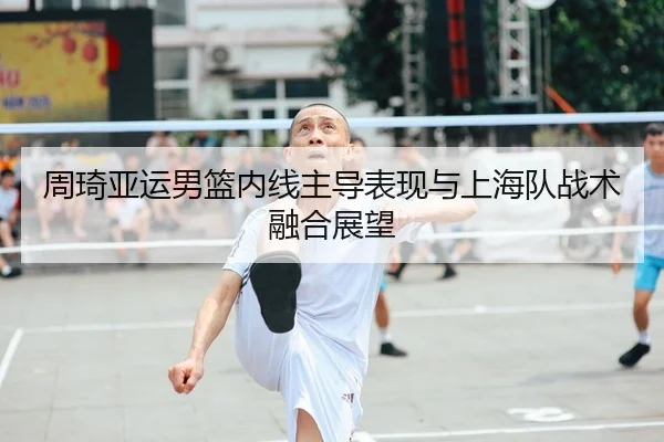 周琦亚运男篮内线主导表现与上海队战术融合展望 | s16jingcai